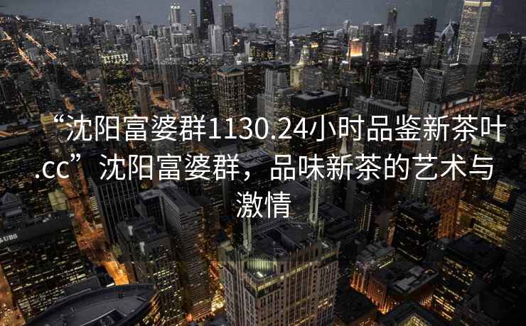 “沈陽富婆群1130.24小時(shí)品鑒新茶葉.cc”沈陽富婆群，品味新茶的藝術(shù)與激情
