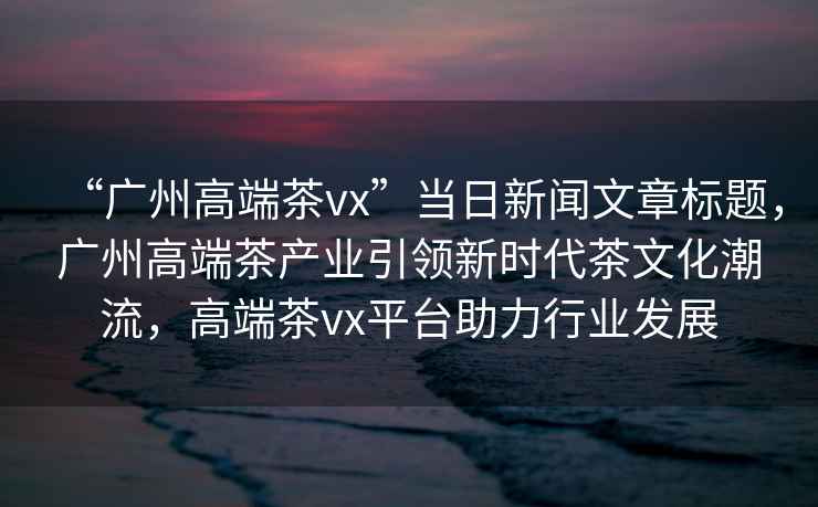 “廣州高端茶vx”當日新聞文章標題，廣州高端茶產(chǎn)業(yè)引領(lǐng)新時代茶文化潮流，高端茶vx平臺助力行業(yè)發(fā)展