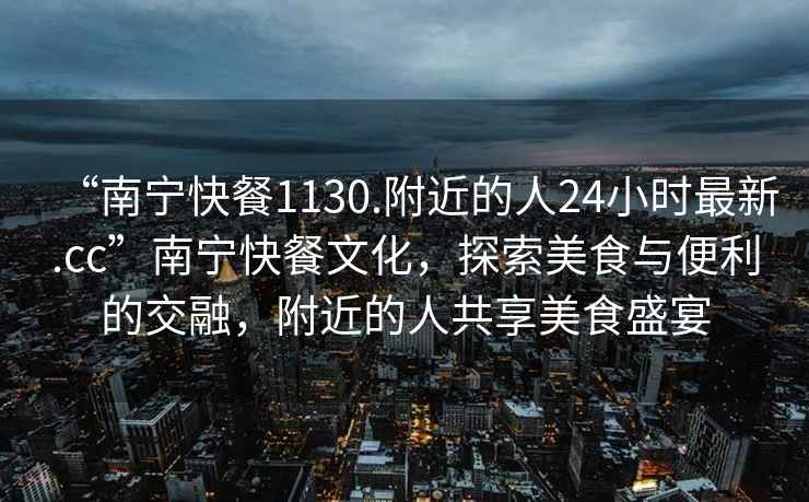 “南寧快餐1130.附近的人24小時最新.cc”南寧快餐文化，探索美食與便利的交融，附近的人共享美食盛宴