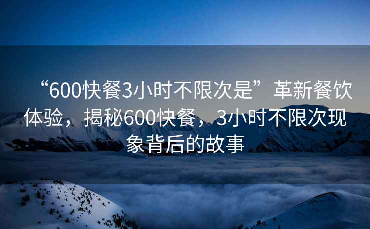 “600快餐3小時不限次是”革新餐飲體驗，揭秘600快餐，3小時不限次現象背后的故事