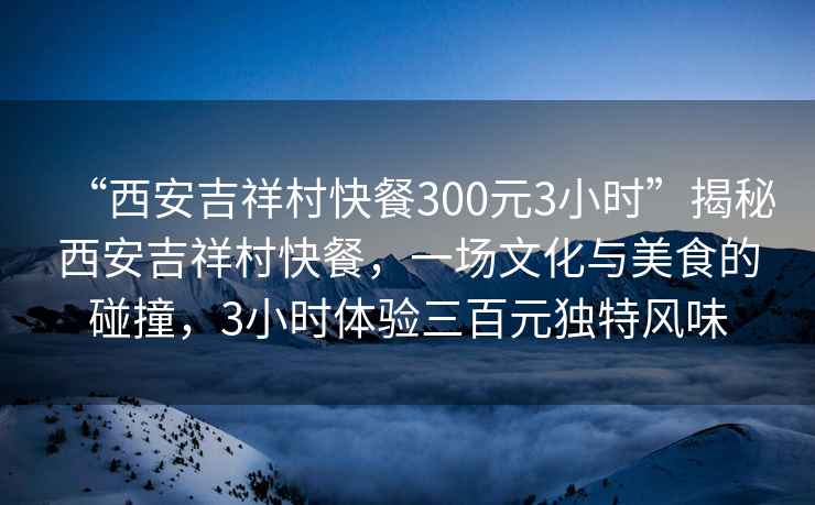 “西安吉祥村快餐300元3小時”揭秘西安吉祥村快餐，一場文化與美食的碰撞，3小時體驗三百元獨特風味