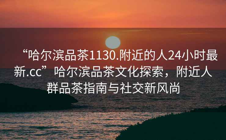 “哈爾濱品茶1130.附近的人24小時最新.cc”哈爾濱品茶文化探索，附近人群品茶指南與社交新風尚