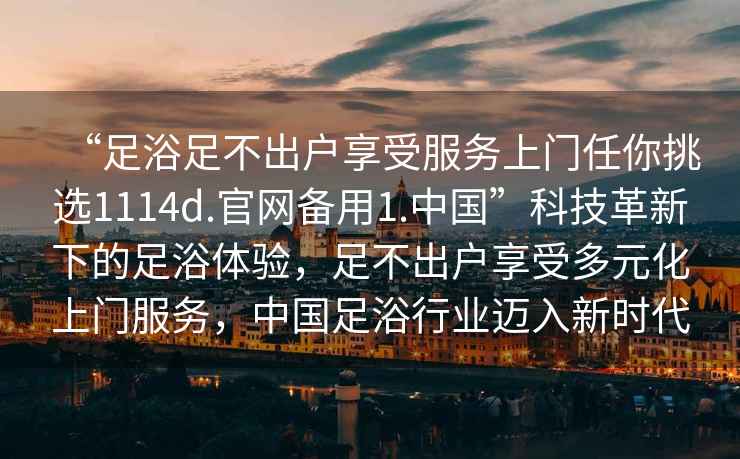 “足浴足不出戶享受服務上門任你挑選1114d.官網備用1.中國”科技革新下的足浴體驗，足不出戶享受多元化上門服務，中國足浴行業邁入新時代
