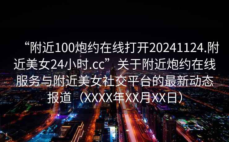 “附近100炮約在線打開20241124.附近美女24小時(shí).cc”關(guān)于附近炮約在線服務(wù)與附近美女社交平臺(tái)的最新動(dòng)態(tài)報(bào)道（XXXX年XX月XX日）