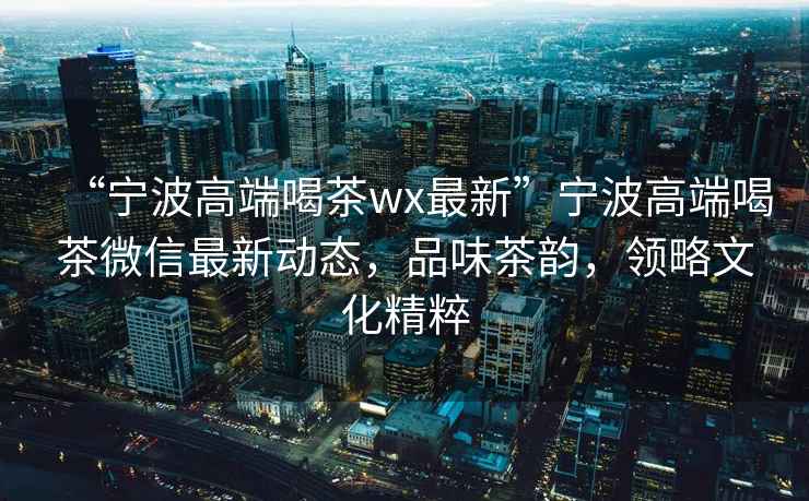 “寧波高端喝茶wx最新”寧波高端喝茶微信最新動(dòng)態(tài)，品味茶韻，領(lǐng)略文化精粹