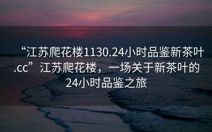“江蘇爬花樓1130.24小時品鑒新茶葉.cc”江蘇爬花樓，一場關于新茶葉的24小時品鑒之旅