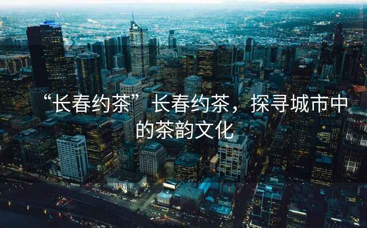 “長春約茶”長春約茶，探尋城市中的茶韻文化