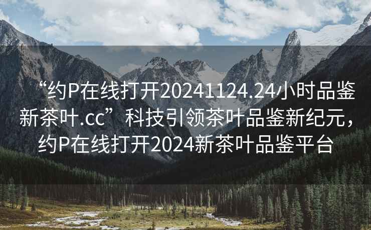 “約P在線打開20241124.24小時品鑒新茶葉.cc”科技引領茶葉品鑒新紀元，約P在線打開2024新茶葉品鑒平臺