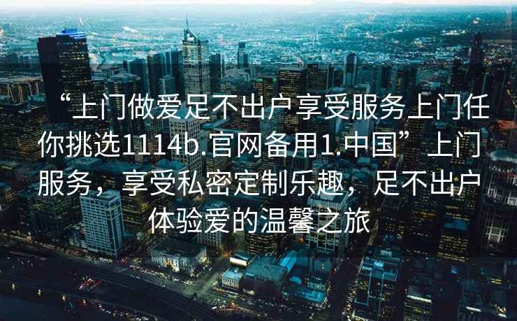“上門做愛足不出戶享受服務上門任你挑選1114b.官網備用1.中國”上門服務，享受私密定制樂趣，足不出戶體驗愛的溫馨之旅