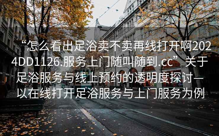 “怎么看出足浴賣不賣再線打開啊2024DD1126.服務上門隨叫隨到.cc”關于足浴服務與線上預約的透明度探討—以在線打開足浴服務與上門服務為例