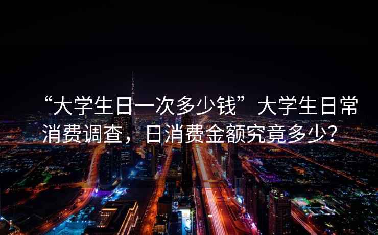 “大學生日一次多少錢”大學生日常消費調查，日消費金額究竟多少？