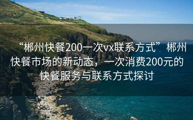 “郴州快餐200一次vx聯(lián)系方式”郴州快餐市場的新動(dòng)態(tài)，一次消費(fèi)200元的快餐服務(wù)與聯(lián)系方式探討