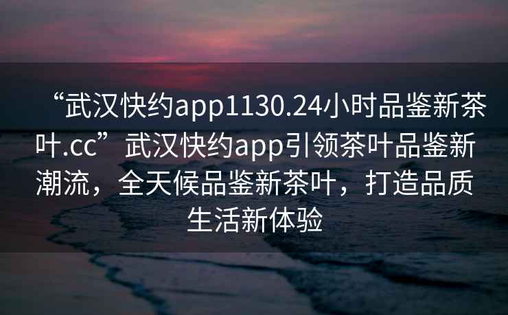 “武漢快約app1130.24小時品鑒新茶葉.cc”武漢快約app引領茶葉品鑒新潮流，全天候品鑒新茶葉，打造品質生活新體驗