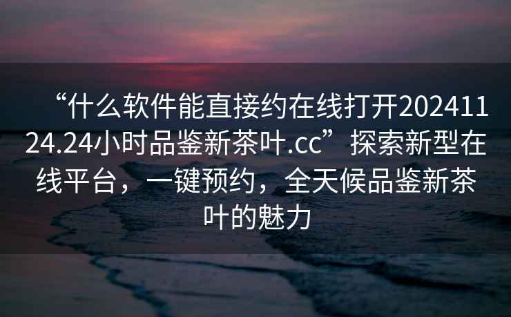 “什么軟件能直接約在線打開20241124.24小時品鑒新茶葉.cc”探索新型在線平臺，一鍵預(yù)約，全天候品鑒新茶葉的魅力