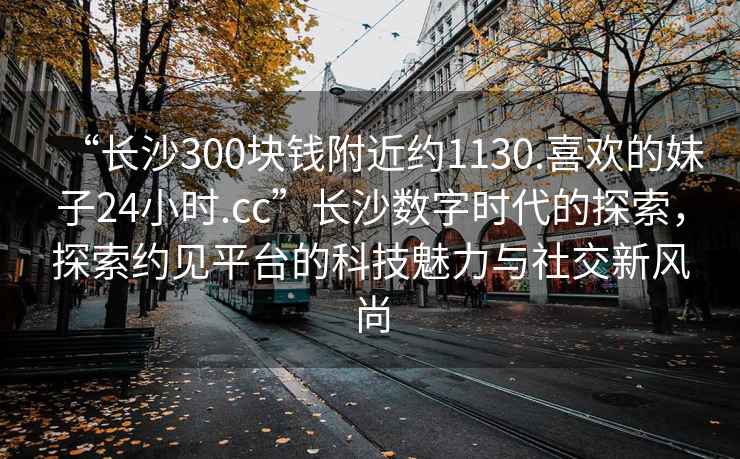 “長沙300塊錢附近約1130.喜歡的妹子24小時.cc”長沙數(shù)字時代的探索，探索約見平臺的科技魅力與社交新風(fēng)尚