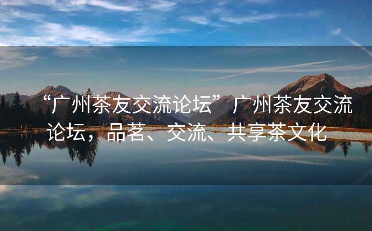 “廣州茶友交流論壇”廣州茶友交流論壇，品茗、交流、共享茶文化