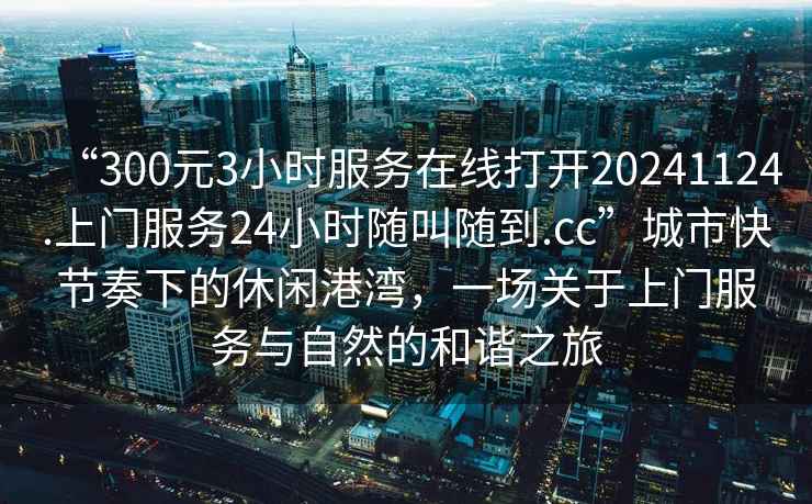 “300元3小時服務在線打開20241124.上門服務24小時隨叫隨到.cc”城市快節奏下的休閑港灣，一場關于上門服務與自然的和諧之旅