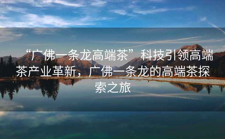 “廣佛一條龍高端茶”科技引領高端茶產業革新，廣佛一條龍的高端茶探索之旅