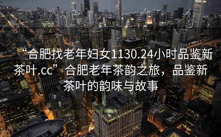 “合肥找老年婦女1130.24小時品鑒新茶葉.cc”合肥老年茶韻之旅，品鑒新茶葉的韻味與故事