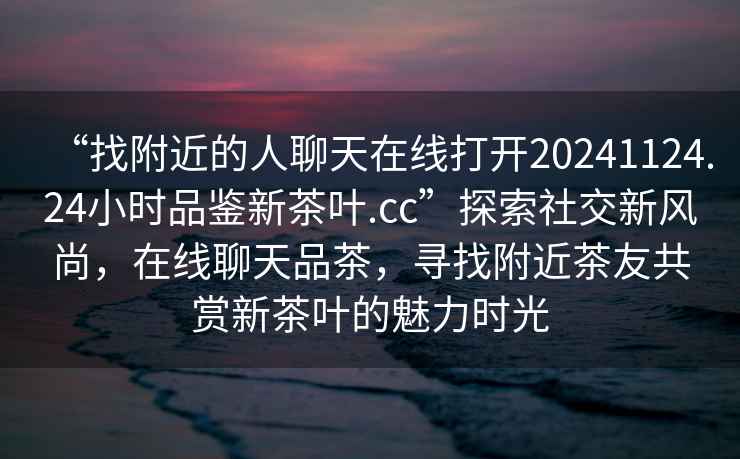 “找附近的人聊天在線打開20241124.24小時品鑒新茶葉.cc”探索社交新風尚，在線聊天品茶，尋找附近茶友共賞新茶葉的魅力時光