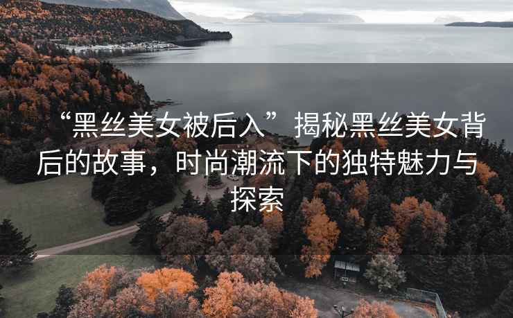 “黑絲美女被后入”揭秘黑絲美女背后的故事，時尚潮流下的獨特魅力與探索