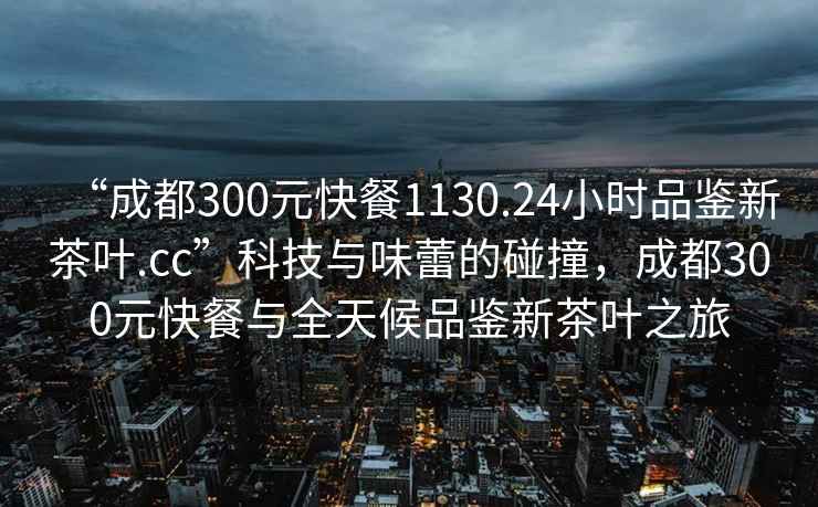 “成都300元快餐1130.24小時品鑒新茶葉.cc”科技與味蕾的碰撞，成都300元快餐與全天候品鑒新茶葉之旅