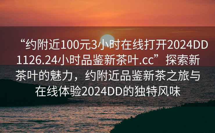“約附近100元3小時在線打開2024DD1126.24小時品鑒新茶葉.cc”探索新茶葉的魅力，約附近品鑒新茶之旅與在線體驗2024DD的獨特風味