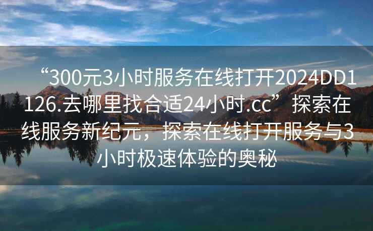 “300元3小時服務在線打開2024DD1126.去哪里找合適24小時.cc”探索在線服務新紀元，探索在線打開服務與3小時極速體驗的奧秘