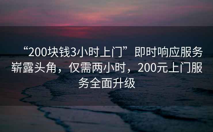 “200塊錢3小時上門”即時響應服務嶄露頭角，僅需兩小時，200元上門服務全面升級