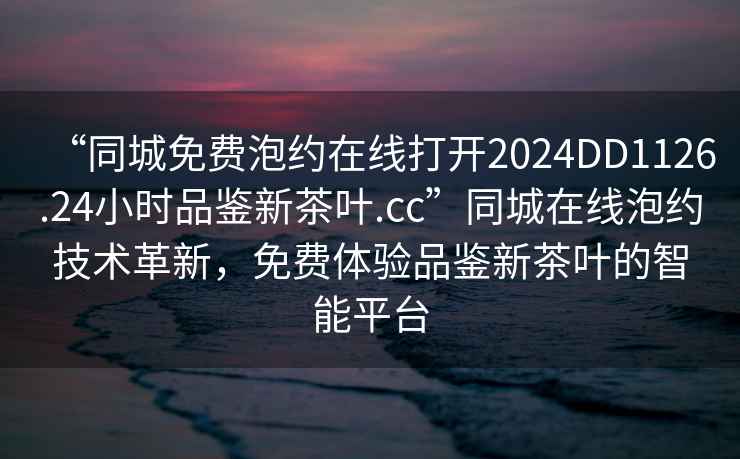 “同城免費泡約在線打開2024DD1126.24小時品鑒新茶葉.cc”同城在線泡約技術革新，免費體驗品鑒新茶葉的智能平臺