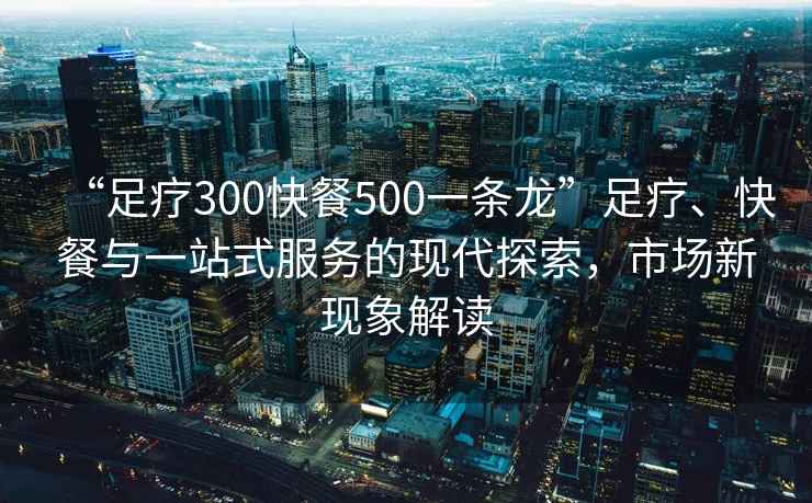 “足療300快餐500一條龍”足療、快餐與一站式服務的現代探索，市場新現象解讀
