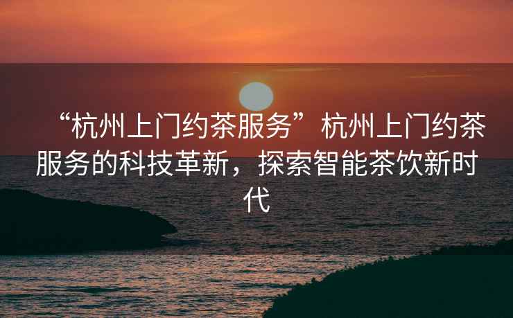 “杭州上門約茶服務”杭州上門約茶服務的科技革新，探索智能茶飲新時代