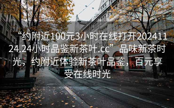 “約附近100元3小時在線打開20241124.24小時品鑒新茶葉.cc”品味新茶時光，約附近體驗新茶葉品鑒，百元享受在線時光