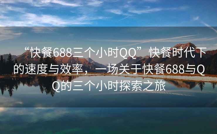 “快餐688三個小時QQ”快餐時代下的速度與效率，一場關于快餐688與QQ的三個小時探索之旅