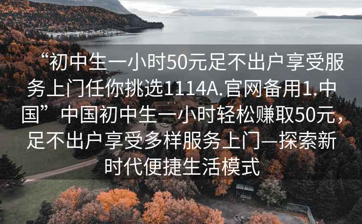 “初中生一小時50元足不出戶享受服務上門任你挑選1114A.官網備用1.中國”中國初中生一小時輕松賺取50元，足不出戶享受多樣服務上門—探索新時代便捷生活模式
