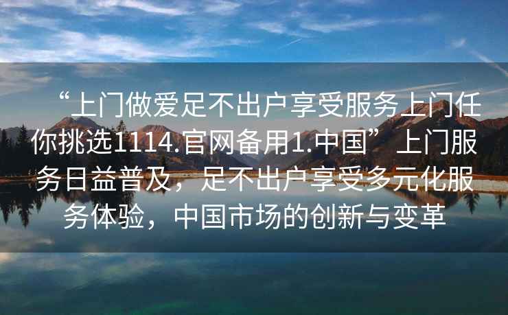“上門做愛足不出戶享受服務上門任你挑選1114.官網備用1.中國”上門服務日益普及，足不出戶享受多元化服務體驗，中國市場的創新與變革