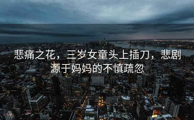 悲痛之花，三歲女童頭上插刀，悲劇源于媽媽的不慎疏忽