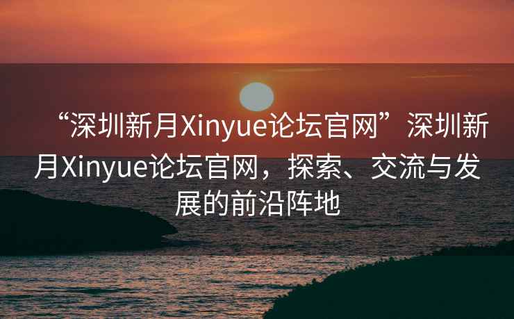 “深圳新月Xinyue論壇官網”深圳新月Xinyue論壇官網，探索、交流與發展的前沿陣地