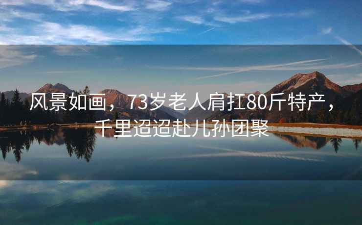 風景如畫，73歲老人肩扛80斤特產，千里迢迢赴兒孫團聚