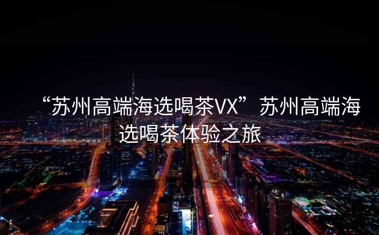 “蘇州高端海選喝茶VX”蘇州高端海選喝茶體驗(yàn)之旅