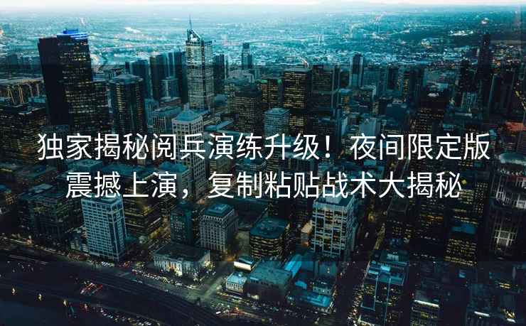 獨家揭秘閱兵演練升級！夜間限定版震撼上演，復制粘貼戰術大揭秘
