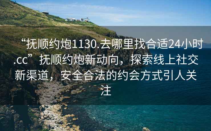 “撫順約炮1130.去哪里找合適24小時(shí).cc”撫順約炮新動(dòng)向，探索線上社交新渠道，安全合法的約會(huì)方式引人關(guān)注
