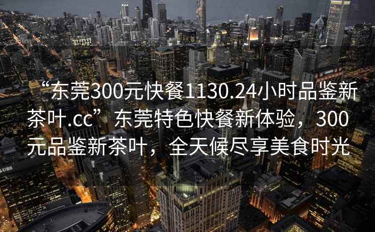 “東莞300元快餐1130.24小時品鑒新茶葉.cc”東莞特色快餐新體驗，300元品鑒新茶葉，全天候盡享美食時光