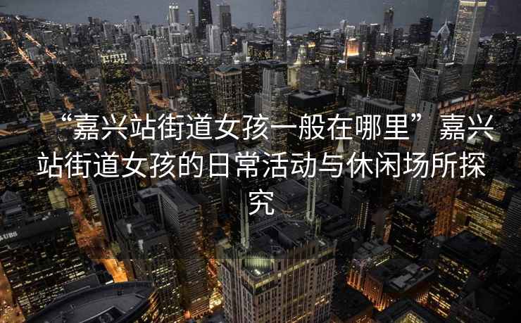 “嘉興站街道女孩一般在哪里”嘉興站街道女孩的日常活動與休閑場所探究