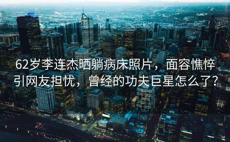 62歲李連杰曬躺病床照片，面容憔悴引網友擔憂，曾經的功夫巨星怎么了？