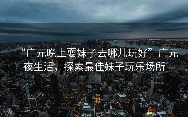 “廣元晚上耍妹子去哪兒玩好”廣元夜生活，探索最佳妹子玩樂場所