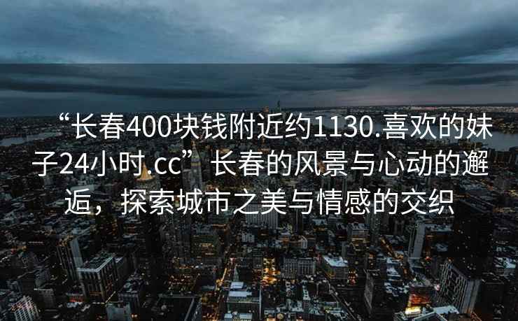 “長春400塊錢附近約1130.喜歡的妹子24小時.cc”長春的風景與心動的邂逅，探索城市之美與情感的交織