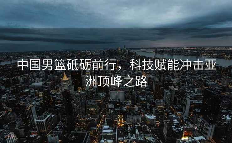 中國男籃砥礪前行，科技賦能沖擊亞洲頂峰之路