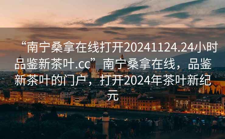 “南寧桑拿在線打開20241124.24小時品鑒新茶葉.cc”南寧桑拿在線，品鑒新茶葉的門戶，打開2024年茶葉新紀元