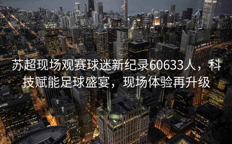 蘇超現場觀賽球迷新紀錄60633人，科技賦能足球盛宴，現場體驗再升級